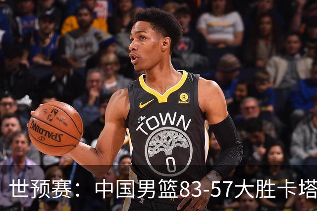 世预赛：中国男篮83-57大胜卡塔尔，三人获最高评分