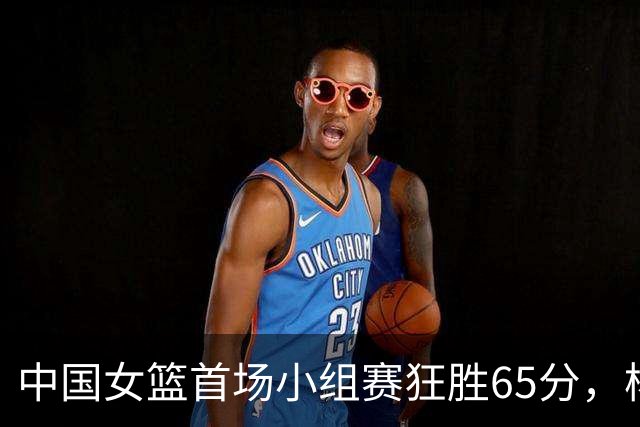 中国女篮首场小组赛狂胜65分，杨舒予成为焦点