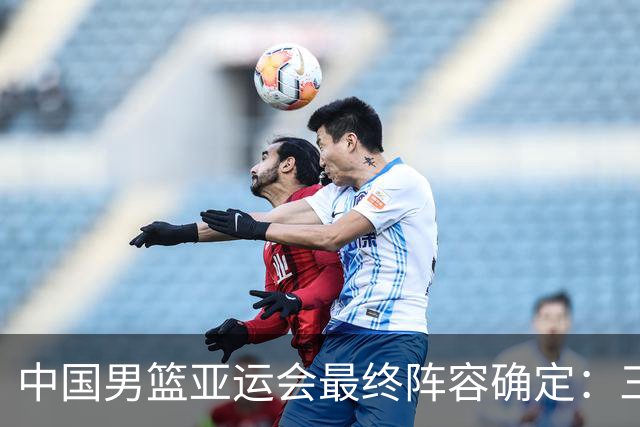 中国男篮亚运会最终阵容确定：三名球员更替