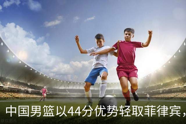 中国男篮以44分优势轻取菲律宾，主教练归纳三大关键因素