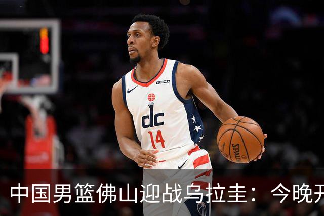 中国男篮佛山迎战乌拉圭：今晚开赛