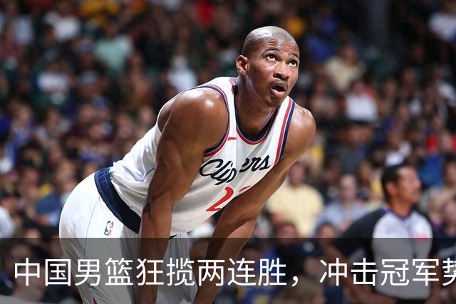 中国男篮狂揽两连胜，冲击冠军势头强劲