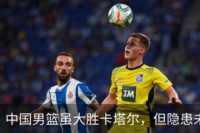 中国男篮虽大胜卡塔尔，但隐患未消