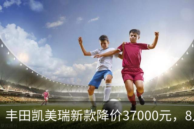 丰田凯美瑞新款降价37000元，8月销量突破1万