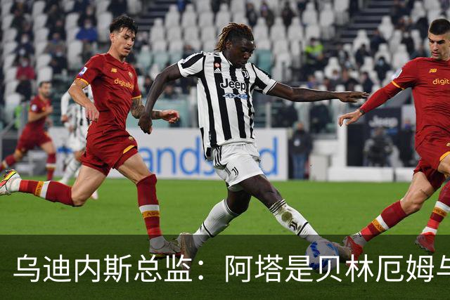 乌迪内斯总监：阿塔是贝林厄姆与齐达内的结合体；国米没问过索勒