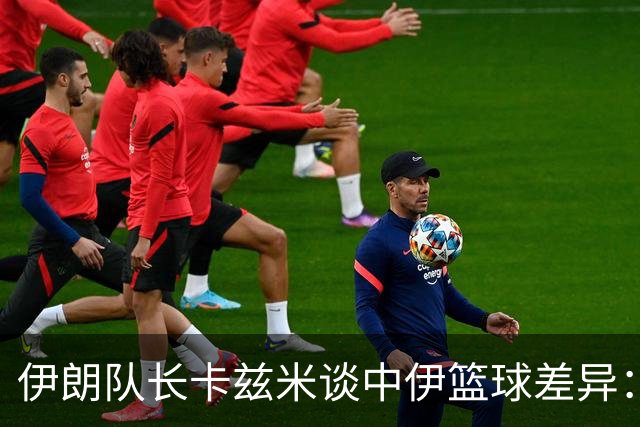 伊朗队长卡兹米谈中伊篮球差异：后卫投篮能力成关键