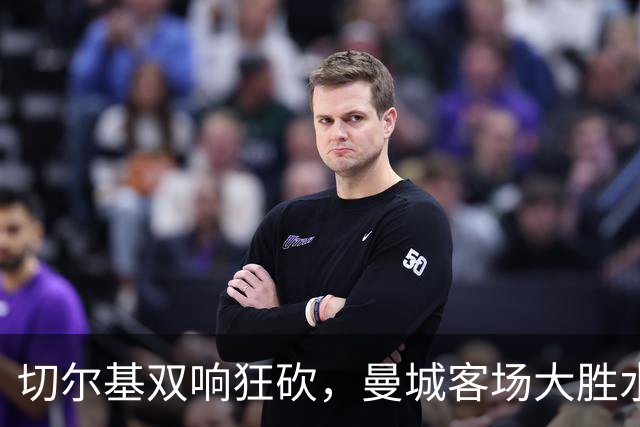 切尔基双响狂砍，曼城客场大胜水晶宫开启马雷斯卡时代