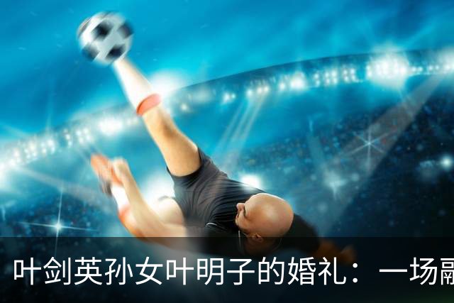 叶剑英孙女叶明子的婚礼：一场融合传统与现代的盛典