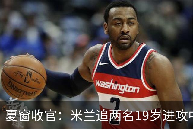夏窗收官：米兰追两名19岁进攻中场，买断条款成关键