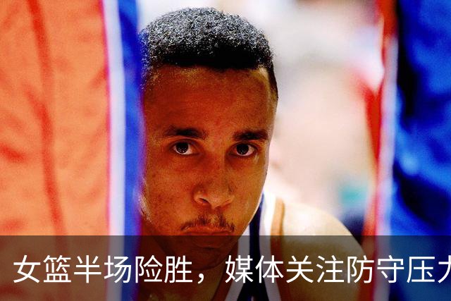 女篮半场险胜，媒体关注防守压力不足