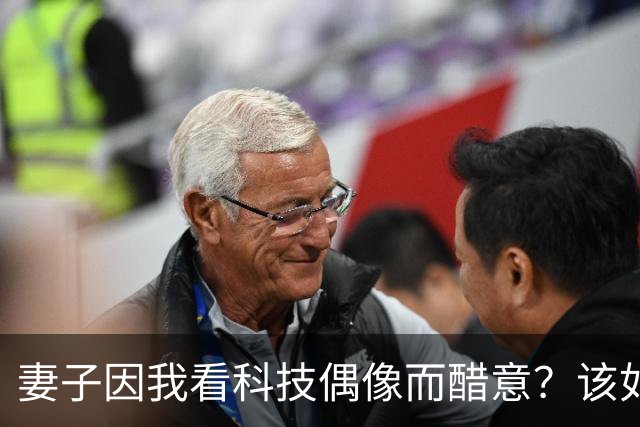 妻子因我看科技偶像而醋意？该如何回应？