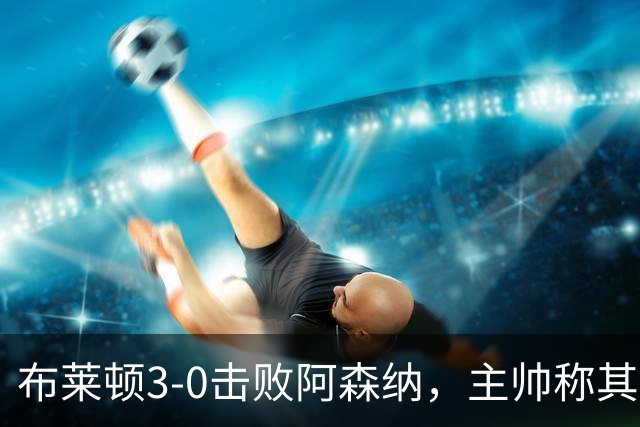 布莱顿3-0击败阿森纳，主帅称其表现令人钦佩