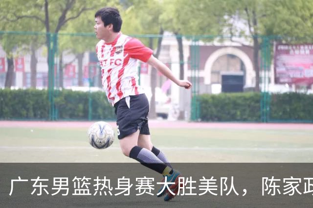 广东男篮热身赛大胜美队，陈家政表现抢眼
