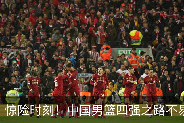 惊险时刻！中国男篮四强之路不易，关键球员表现起伏