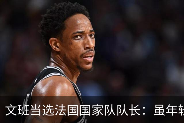 文班当选法国国家队队长：虽年轻我会以身作则