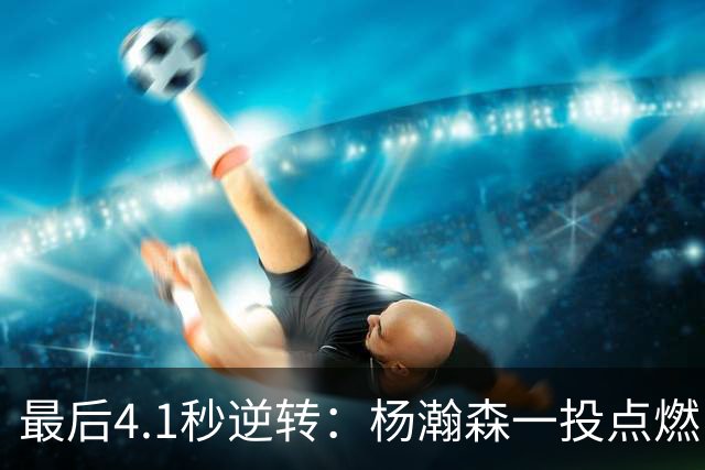 最后4.1秒逆转：杨瀚森一投点燃中国男篮激情