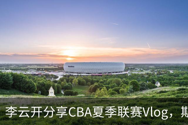 李云开分享CBA夏季联赛Vlog，期待大家观看！