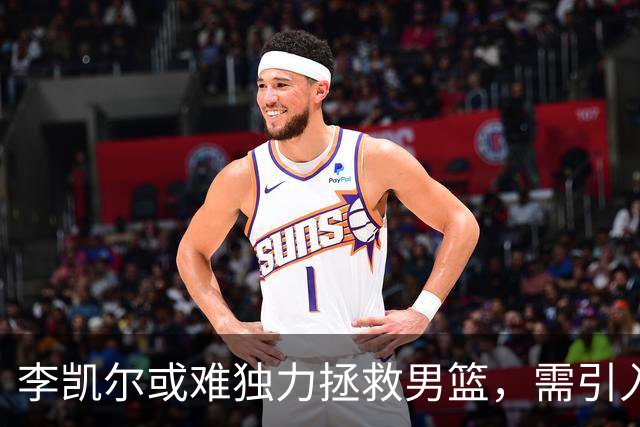 李凯尔或难独力拯救男篮，需引入新鲜血液