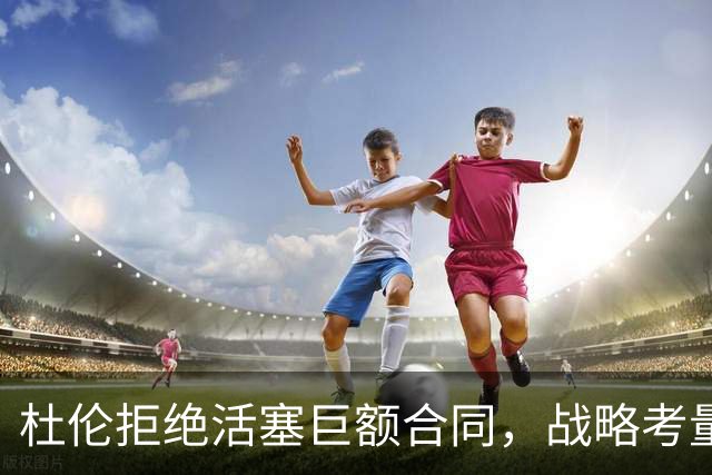 杜伦拒绝活塞巨额合同，战略考量显明智