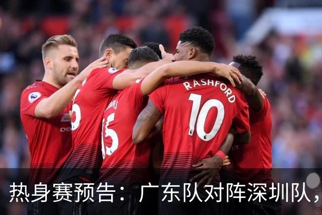 热身赛预告：广东队对阵深圳队，周日晚八点将在惠州展开角逐