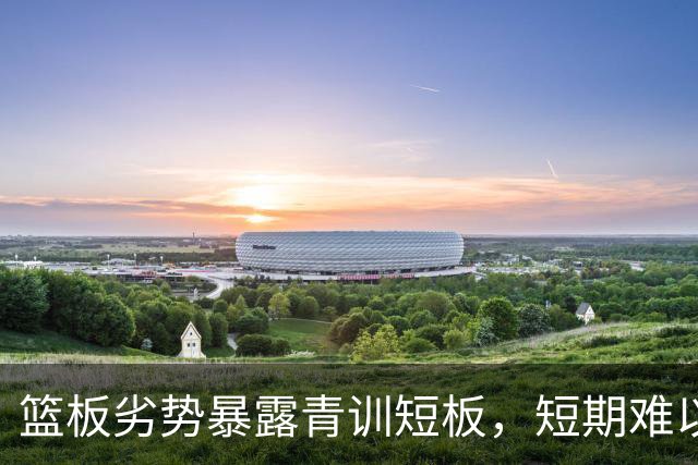 篮板劣势暴露青训短板，短期难以扭转