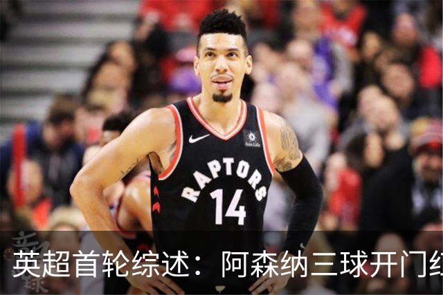 英超首轮综述：阿森纳三球开门红 曼城利物浦补时险胜