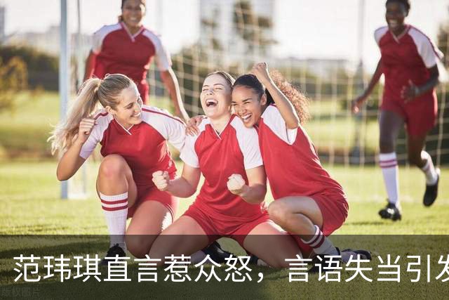 范玮琪直言惹众怒，言语失当引发争议