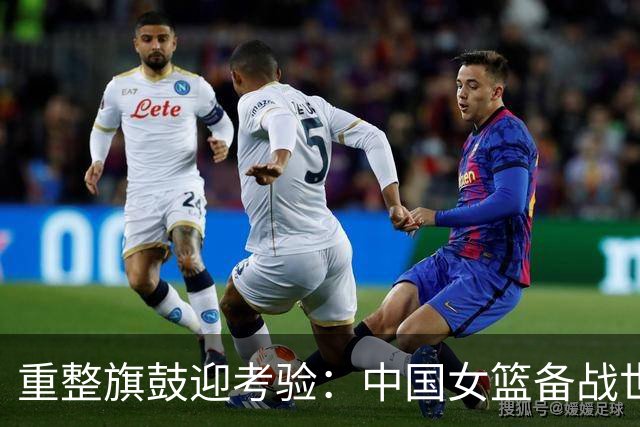重整旗鼓迎考验：中国女篮备战世界杯面临挑战与希望