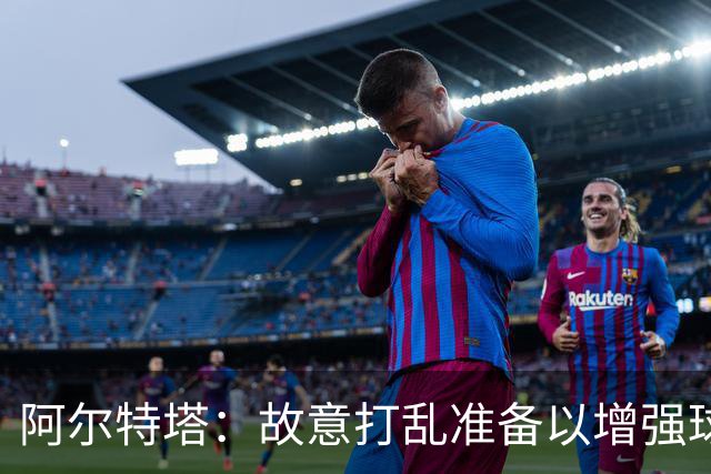 阿尔特塔：故意打乱准备以增强球队应对突发情况的能力