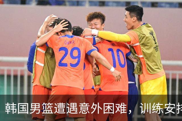 韩国男篮遭遇意外困难，训练安排被取消