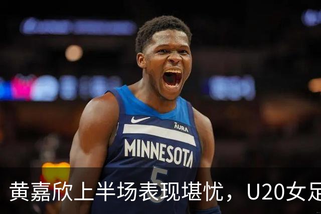 黄嘉欣上半场表现堪忧，U20女足遭遇三球落后