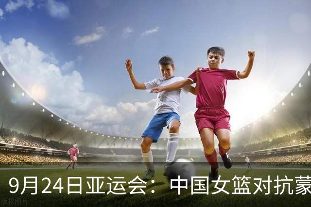 9月24日亚运会：中国女篮对抗蒙古 国乒争双冠